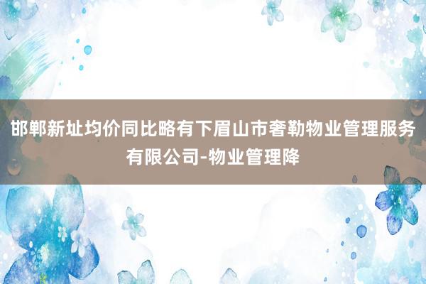 邯郸新址均价同比略有下眉山市奢勒物业管理服务有限公司-物业管理降